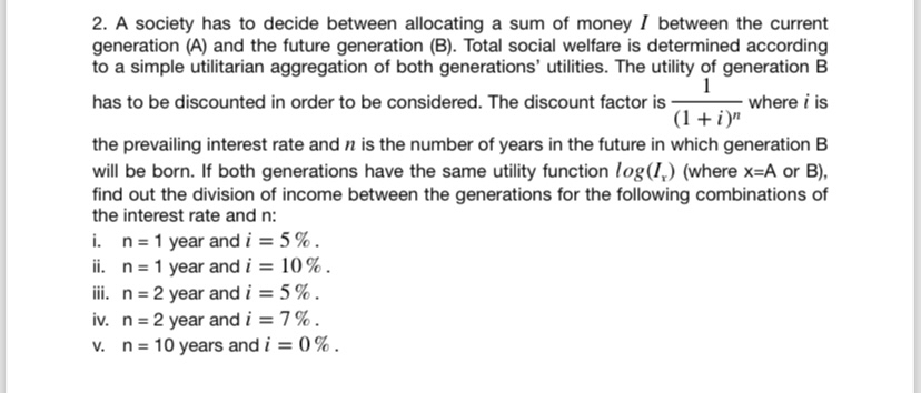 2. A society has to decide between allocating a sum of money I between the current
generation (A) and the future generation (B). Total social welfare is determined according
to a simple utilitarian aggregation of both generations' utilities. The utility of generation B
1
has to be discounted in order to be considered. The discount factor is
(1+i)"
where i is
the prevailing interest rate and n is the number of years in the future in which generation B
will be born. If both generations have the same utility function log (I) (where x=A or B),
find out the division of income between the generations for the following combinations of
the interest rate and n:
i. n 1 year and i = 5%.
ii. n=1 year and i = 10%.
iii. n = 2 year and i = 5%.
iv. n
2 year and i = 7%.
v. n 10 years and i = 0%.
=