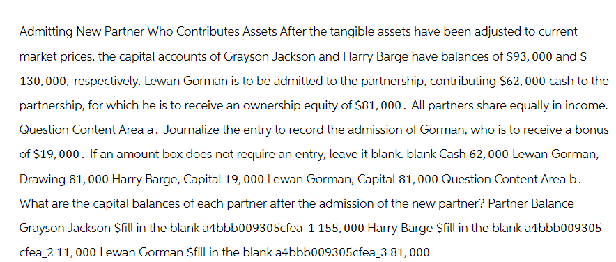 Admitting New Partner Who Contributes Assets After the tangible assets have been adjusted to current
market prices, the capital accounts of Grayson Jackson and Harry Barge have balances of $93, 000 and $
130,000, respectively. Lewan Gorman is to be admitted to the partnership, contributing $62,000 cash to the
partnership, for which he is to receive an ownership equity of $81,000. All partners share equally in income.
Question Content Area a. Journalize the entry to record the admission of Gorman, who is to receive a bonus
of $19,000. If an amount box does not require an entry, leave it blank. blank Cash 62,000 Lewan Gorman,
Drawing 81,000 Harry Barge, Capital 19,000 Lewan Gorman, Capital 81,000 Question Content Area b.
What are the capital balances of each partner after the admission of the new partner? Partner Balance
Grayson Jackson Sfill in the blank a4bbb009305cfea_1 155,000 Harry Barge Sfill in the blank a4bbb009305
cfea_2 11,000 Lewan Gorman Sfill in the blank a4bbb009305cfea_3 81,000