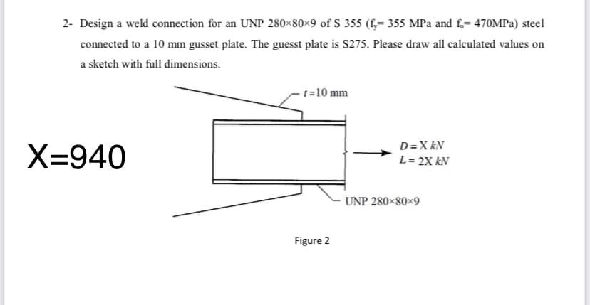 2- Design a weld connection for an UNP 280×80×9 of S 355 (f,= 355 MPa and f,= 470MPA) steel
connected to a 10 mm gusset plate. The guesst plate is S275. Please draw all calculated values on
a sketch with full dimensions.
t=10 mm
D=X kN
X=940
L= 2X kN
UNP 280×80×9
Figure 2
