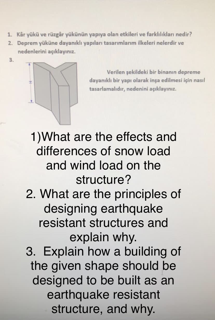 1. Kâr yükü ve rüzgâr yükünün yapıya olan etkileri ve farklılıkları nedir?
2. Deprem yüküne dayanıklı yapıları tasarımlarım ilkeleri nelerdir ve
nedenlerini açıklayınız.
3.
Verilen şekildeki bir binanın depreme
dayanıklı bir yapı olarak inşa edilmesi için nasıl
tasarlamalıdır, nedenini açıklayınız.
1)What are the effects and
differences of snow load
and wind load on the
structure?
2. What are the principles of
designing earthquake
resistant structures and
explain why.
3. Explain how a building of
the given shape should be
designed to be built as an
earthquake resistant
structure, and why.
