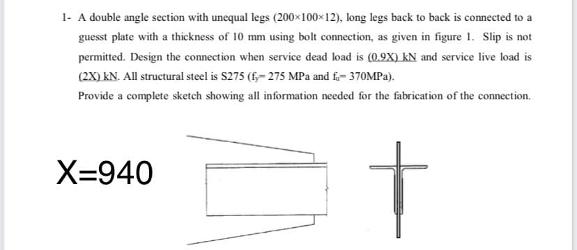 1- A double angle section with unequal legs (200×100×12), long legs back to back is connected to a
guesst plate with a thickness of 10 mm using bolt connection, as given in figure 1. Slip is not
permitted. Design the connection when service dead load is (0.9X) kN and service live load is
(2X) kN. All structural steel is S275 (f;= 275 MPa and f= 370MPA).
Provide a complete sketch showing all information needed for the fabrication of the connection.
t
X=940
