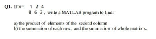 Q1. If x= 1 2 4
8 6 3, write a MATLAB program to find:
a) the product of elements of the second column.
b) the summation of each row, and the summation of whole matrix x.
