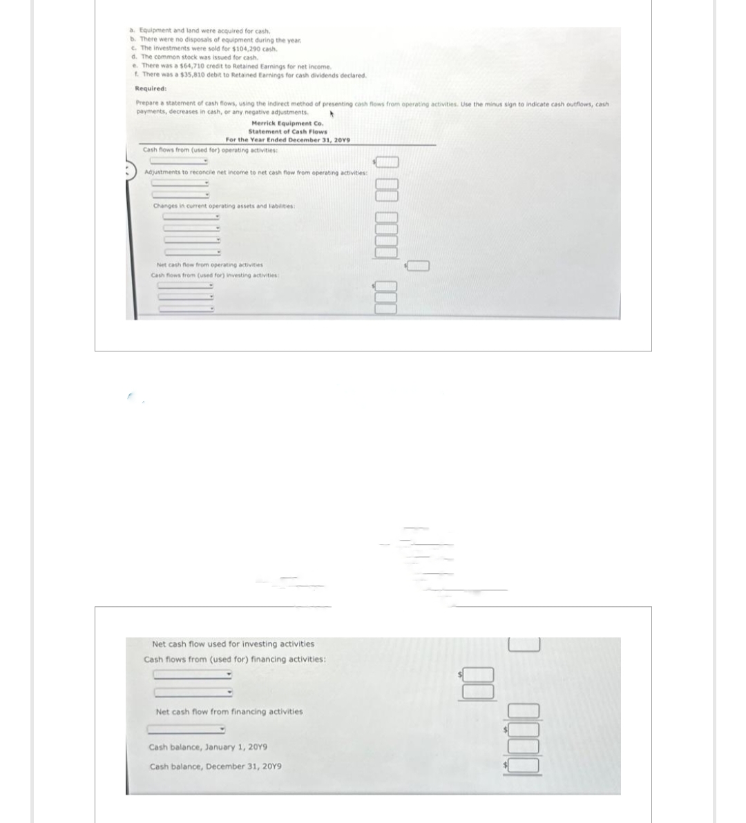 a. Equipment and land were acquired for cash.
b. There were no disposals of equipment during the year.
c. The investments were sold for $104,290 cash.
d. The common stock was issued for cash.
e. There was a $64,710 credit to Retained Earnings for net income.
f. There was a $35,810 debit to Retained Earnings for cash dividends declared.
Required:
Prepare a statement of cash flows, using the indirect method of presenting cash flows from operating activities. Use the minus sign to indicate cash outflows, cash
payments, decreases in cash, or any negative adjustments.
Merrick Equipment Co.
Statement of Cash Flows
For the Year Ended December 31, 2019
Cash flows from (used for) operating activities:
Adjustments to reconcile net income to net cash flow from operating activities:
Changes in current operating assets and liabilities:
Net cash flow from operating activities
Cash flows from (used for) investing activities:
Net cash flow used for investing activities
Cash flows from (used for) financing activities:
Net cash flow from financing activities
Cash balance, January 1, 20Y9
Cash balance, December 31, 20Y9
000 0000 000
0 0000