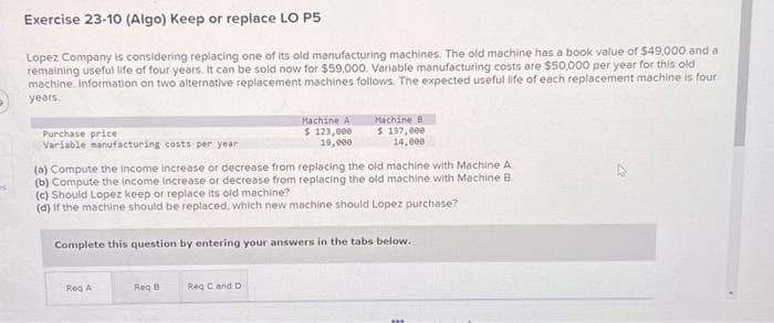 15:
Exercise 23-10 (Algo) Keep or replace LO P5
Lopez Company is considering replacing one of its old manufacturing machines. The old machine has a book value of $49,000 and a
remaining useful life of four years. It can be sold now for $59,000. Variable manufacturing costs are $50,000 per year for this old
machine. Information on two alternative replacement machines follows. The expected useful life of each replacement machine is four
years.
Purchase price
Variable manufacturing costs per year
Req A
(a) Compute the income increase or decrease from replacing the old machine with Machine A
(b) Compute the income increase or decrease from replacing the old machine with Machine B
(c) Should Lopez keep or replace its old machine?
(d) If the machine should be replaced, which new machine should Lopez purchase?
Complete this question by entering your answers in the tabs below.
Req B
Machine A
$ 123,000
19,000
Req C and D
Machine B
$ 137,000
14,000