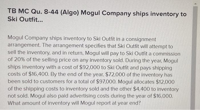 TB MC Qu. 8-44 (Algo) Mogul Company ships inventory to
Ski Outfit...
Mogul Company ships inventory to Ski Outfit in a consignment
arrangement. The arrangement specifies that Ski Outfit will attempt to
sell the inventory, and in return, Mogul will pay to Ski Outfit a commission
of 20% of the selling price on any inventory sold. During the year, Mogul
ships inventory with a cost of $92,000 to Ski Outfit and pays shipping
costs of $16,400. By the end of the year. $72.000 of the inventory has
been sold to customers for a total of $97,000. Mogul allocates $12,000
of the shipping costs to inventory sold and the other $4,400 to inventory
not sold. Mogul also paid advertising costs during the year of $16,000.
What amount of inventory will Mogul report at year end?