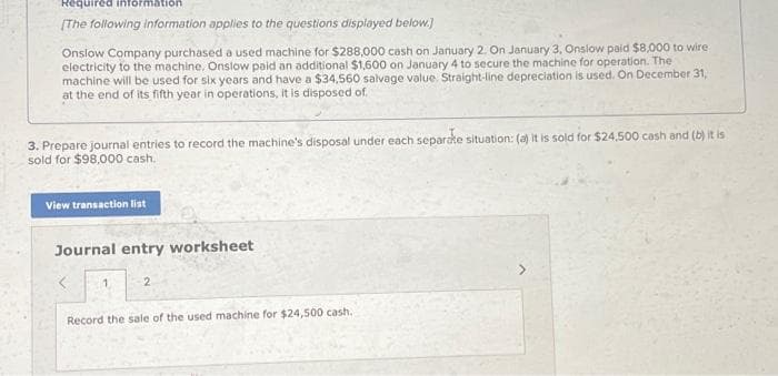 Required information
[The following information applies to the questions displayed below.]
Onslow Company purchased a used machine for $288,000 cash on January 2. On January 3, Onslow paid $8,000 to wire
electricity to the machine. Onslow paid an additional $1,600 on January 4 to secure the machine for operation. The
machine will be used for six years and have a $34,560 salvage value. Straight-line depreciation is used. On December 31,
at the end of its fifth year in operations, it is disposed of
3. Prepare journal entries to record the machine's disposal under each separate situation: (a) it is sold for $24,500 cash and (b) it is
sold for $98,000 cash.
View transaction list
Journal entry worksheet
2
Record the sale of the used machine for $24,500 cash.