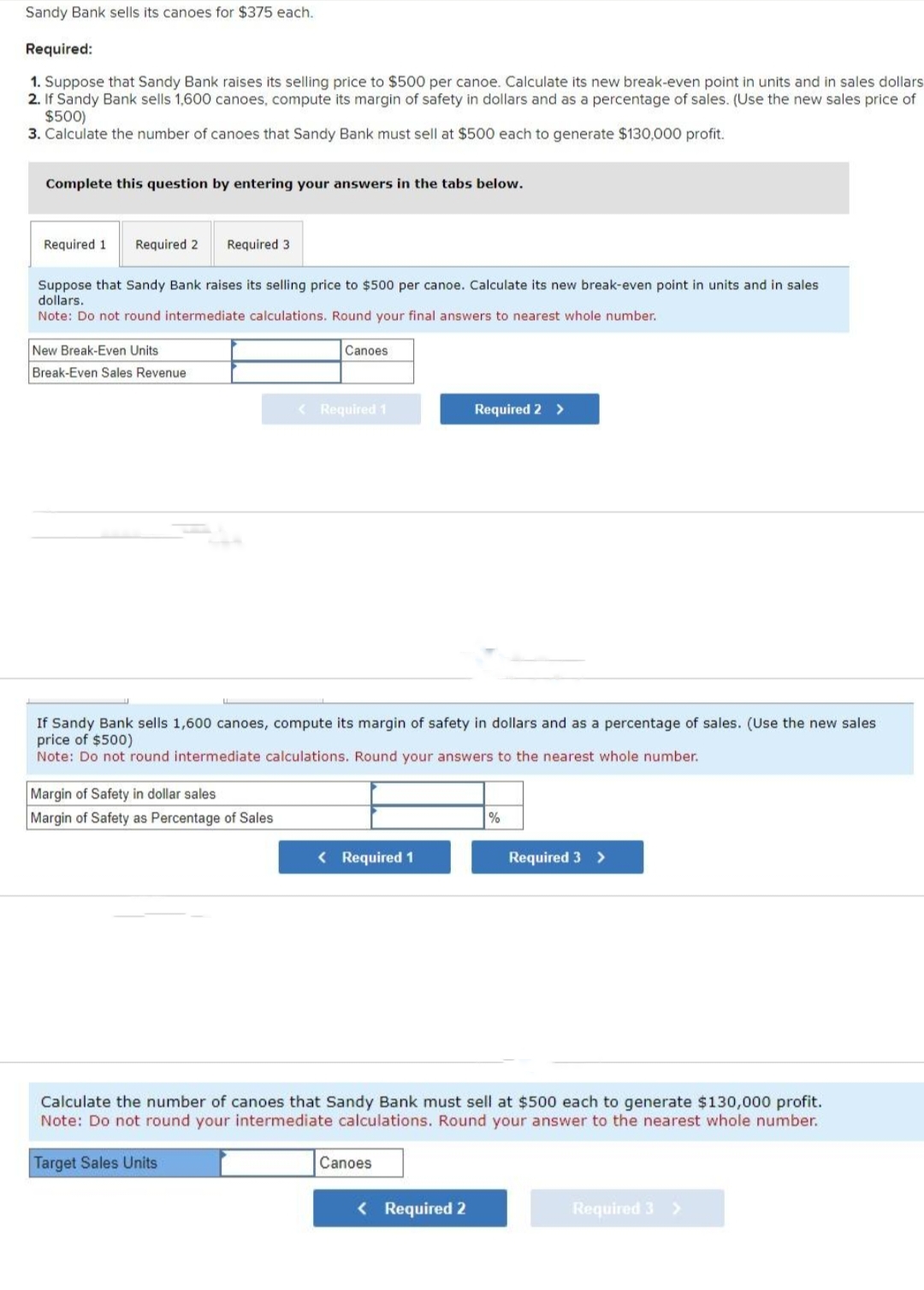 Sandy Bank sells its canoes for $375 each.
Required:
1. Suppose that Sandy Bank raises its selling price to $500 per canoe. Calculate its new break-even point in units and in sales dollars
2. If Sandy Bank sells 1,600 canoes, compute its margin of safety in dollars and as a percentage of sales. (Use the new sales price of
$500)
3. Calculate the number of canoes that Sandy Bank must sell at $500 each to generate $130,000 profit.
Complete this question by entering your answers in the tabs below.
Required 1 Required 2 Required 3.
Suppose that Sandy Bank raises its selling price to $500 per canoe. Calculate its new break-even point in units and in sales
dollars.
Note: Do not round intermediate calculations. Round your final answers to nearest whole number.
New Break-Even Units
Break-Even Sales Revenue
Canoes
Margin of Safety in dollar sales
Margin of Safety as Percentage of Sales
< Required 1
If Sandy Bank sells 1,600 canoes, compute its margin of safety in dollars and as a percentage of sales. (Use the new sales
price of $500)
Note: Do not round intermediate calculations. Round your answers to the nearest whole number.
< Required 1
Required 2 >
Canoes
< Required 2
%
Calculate the number of canoes that Sandy Bank must sell at $500 each to generate $130,000 profit.
Note: Do not round your intermediate calculations. Round your answer to the nearest whole number.
Target Sales Units
Required 3 >
Required 3