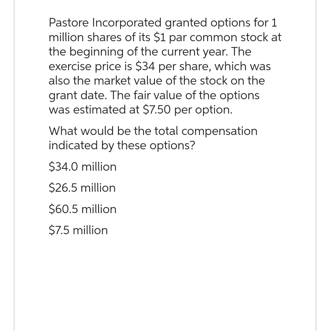 Pastore Incorporated granted options for 1
million shares of its $1 par common stock at
the beginning of the current year. The
exercise price is $34 per share, which was
also the market value of the stock on the
grant date. The fair value of the options
was estimated at $7.50 per option.
What would be the total compensation
indicated by these options?
$34.0 million
$26.5 million
$60.5 million
$7.5 million