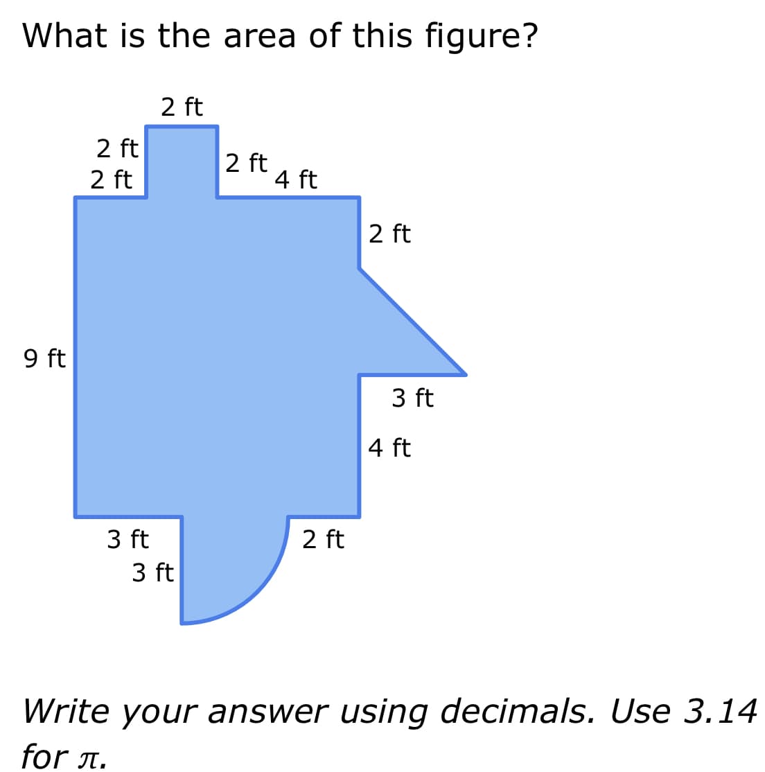 What is the area of this figure?
9 ft
2 ft
2 ft
2 ft
3 ft
3 ft
2 ft
4 ft
2 ft
2 ft
3 ft
4 ft
Write your answer using decimals. Use 3.14
for л.