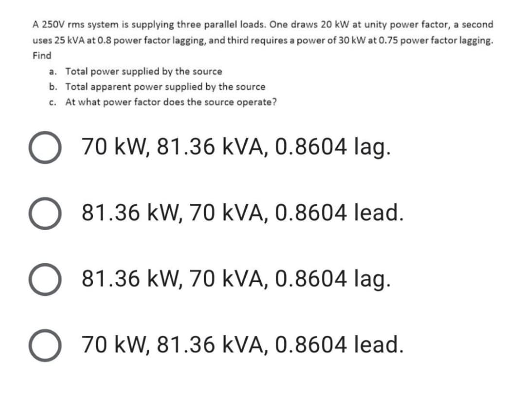 A 250V rms system is supplying three parallel loads. One draws 20 kW at unity power factor, a second
uses 25 kVA at 0.8 power factor lagging, and third requires a power of 30 kW at 0.75 power factor lagging.
Find
a. Total power supplied by the source
b. Total apparent power supplied by the source
c. At what power factor does the source operate?
70 kW, 81.36 kVA, 0.8604 lag.
81.36 kW, 70 kVA, 0.8604 lead.
81.36 kW, 70 kVA, 0.8604 lag.
O 70 kW, 81.36 kVA, 0.8604 lead.
