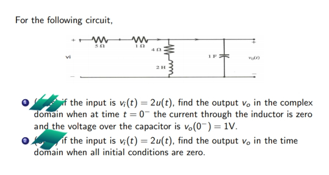 For the following circuit,
vi
1 F
Vo()
2 H
if the input is v;(t) = 2u(t), find the output v, in the complex
domain when at time t = 0- the current through the inductor is zero
and the voltage over the capacitor is vo(0-) = 1V.
f if the input is v;(t) = 2u(t), find the output vo in the time
domain when all initial conditions are zero.
%3D
