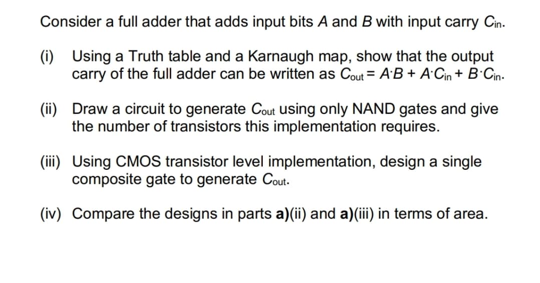 Consider a full adder that adds input bits A and B with input carry Cin.
(i) Using a Truth table and a Karnaugh map, show that the output
carry of the full adder can be written as Cout = A·B + A·Cin + B·Cin.
%3D
(ii) Draw a circuit to generate Cout using only NAND gates and give
the number of transistors this implementation requires.
(iii) Using CMOS transistor level implementation, design a single
composite gate to generate Cout.
(iv) Compare the designs in parts a)(ii) and a)(ii) in terms of area.

