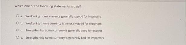 Which one of the following statements is true?
O a Weakening home currency generally is good for importers
O b. Weakening home currency is generally good for exporters
O. Strengthening home currency is generally good for exports
O d. Strengthening home currency is generally bad for importers
