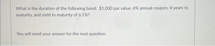 What is the duration of the following bond: $1,000 par value, 6% annual coupon, 4 years to
maturity, and yield to maturity of 6.5%?
You will need your answer for the next question.