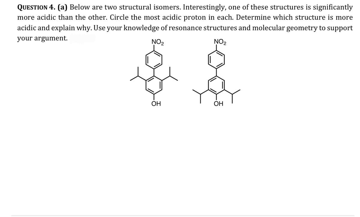 QUESTION 4. (a) Below are two structural isomers. Interestingly, one of these structures is significantly
more acidic than the other. Circle the most acidic proton in each. Determine which structure is more
acidic and explain why. Use your knowledge of resonance structures and molecular geometry to support
your argument.
NO₂
NO₂
OH
OH