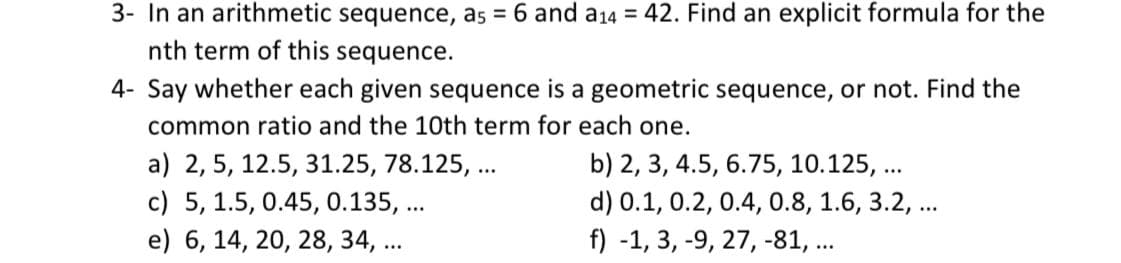 3- In an arithmetic sequence, as = 6 and a14 = 42. Find an explicit formula for the
nth term of this sequence.
4- Say whether each given sequence is a geometric sequence, or not. Find the
common ratio and the 10th term for each one.
a) 2, 5, 12.5, 31.25, 78.125, ...
c) 5, 1.5, 0.45, 0.135, ...
e) 6, 14, 20, 28, 34, ...
b) 2, 3, 4.5, 6.75, 10.125, ...
d) 0.1, 0.2, 0.4, 0.8, 1.6, 3.2, ...
f) -1, 3, -9, 27, -81, ...