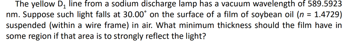 The yellow D, line from a sodium discharge lamp has a vacuum wavelength of 589.5923
nm. Suppose such light falls at 30.00° on the surface of a film of soybean oil (n = 1.4729)
suspended (within a wire frame) in air. What minimum thickness should the film have in
some region if that area is to strongly reflect the light?
%D
