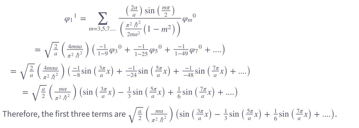 =
a
-
=
4maa
φι' = Σ
π² ħ²
m=3,5,7....
4maa
π² ħ²
-) (sin (3x) +
(2) sin
a
ma
=√(²) (sin (²x) -
π² ħ²
2ma²
0
√√² (1993° +1=2595° +1-4997° + ....)
a
(1
mл
2
- m²
Pmº
4 sin (x) +
sin(x) +
sin(x) + ...)
ma
Therefore, the first three terms are √√(a) (sin (2x)-sin (2x) + ¹sin (25x) + ...).
=)
sin(x) + ....)