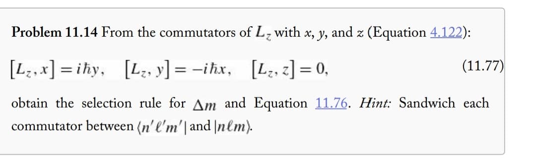 Problem 11.14 From the commutators of L₂ with x, y, and z (Equation 4.122):
[L,x]=ihy, [L₂, y] =-ihx,
[L₂, z] = 0,
(11.77)
obtain the selection rule for Am and Equation 11.76. Hint: Sandwich each
commutator between (n'l'm' and \nlm).