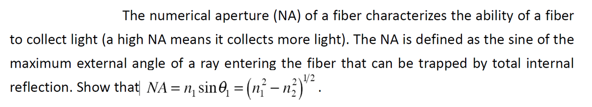The numerical aperture (NA) of a fiber characterizes the ability of a fiber
to collect light (a high NA means it collects more light). The NA is defined as the sine of the
maximum external angle of a ray entering the fiber that can be trapped by total internal
1/2
reflection. Show that| NA= n, sin0, = (n – n;)" .
