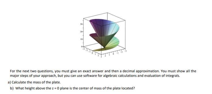 20
10
For the next two questions, you must give an exact answer and then a decimal approximation. You must show all the
major steps of your approach, but you can use software for algebraic calculations and evaluation of integrals.
a) Calculate the mass of the plate.
b) What height above the z = 0 plane is the center of mass of the plate located?
