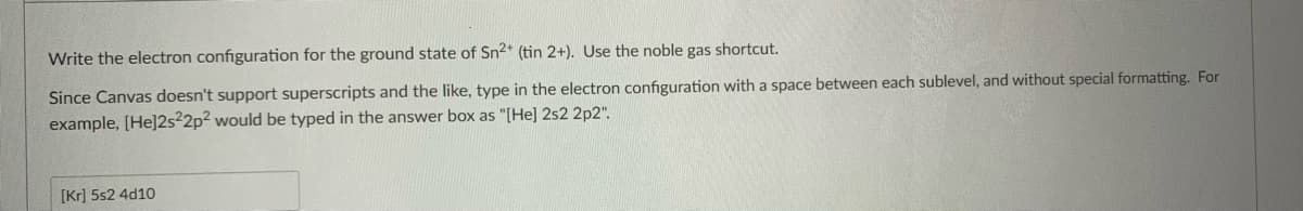 Write the electron configuration for the ground state of Sn2* (tin 2+). Use the noble gas shortcut.
Since Canvas doesn't support superscripts and the like, type in the electron configuration with a space between each sublevel, and without special formatting. For
example, [He]2s2p² would be typed in the answer box as "[He] 2s2 2p2".
[Kr] 5s2 4d10
