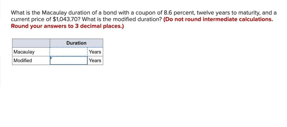 What is the Macaulay duration of a bond with a coupon of 8.6 percent, twelve years to maturity, and a
current price of $1,043.70? What is the modified duration? (Do not round intermediate calculations.
Round your answers to 3 decimal places.)
Macaulay
Modified
Duration
Years
Years