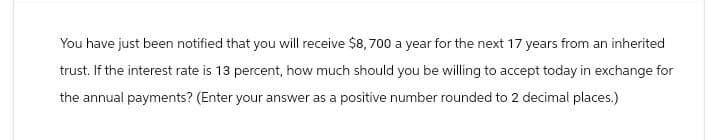 You have just been notified that you will receive $8,700 a year for the next 17 years from an inherited
trust. If the interest rate is 13 percent, how much should you be willing to accept today in exchange for
the annual payments? (Enter your answer as a positive number rounded to 2 decimal places.)