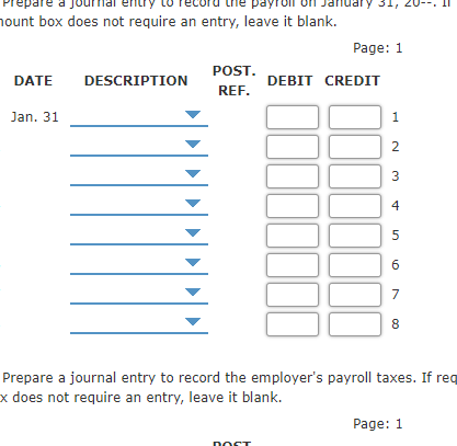 nuary 31,
hount box does not require an entry, leave it blank.
Page: 1
POST.
DATE
DESCRIPTION
DEBIT CREDIT
REF.
Jan. 31
1
2
3
4
5
6
7
8
Prepare a journal entry to record the employer's payroll taxes. If req
x does not require an entry, leave it blank.
Page: 1
DOCT
