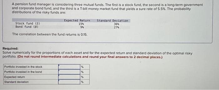 A pension fund manager is considering three mutual funds. The first is a stock fund, the second is a long-term government
and corporate bond fund, and the third is a T-bill money market fund that yields a sure rate of 5.5%. The probability
distributions of the risky funds are:
Stock fund (S)
Expected Return Standard Deviation
15%
36%
27%
Bond fund (8)
9%
The correlation between the fund returns is 0.15.
Required:
Solve numerically for the proportions of each asset and for the expected return and standard deviation of the optimal risky
portfolio. (Do not round intermediate calculations and round your final answers to 2 decimal places.)
Portfolio invested in the stock
Portfolio invested in the bond
Expected return
Standard deviation
%
%
%
%