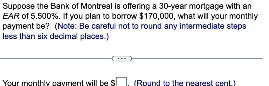 Suppose the Bank of Montreal is offering a 30-year mortgage with an
EAR of 5.500%. If you plan to borrow $170,000, what will your monthly
payment be? (Note: Be careful not to round any intermediate steps
less than six decimal places.)
Your monthly payment will be $
(Round to the nearest cent.)