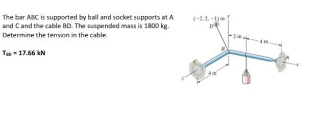 The bar ABC is supported by ball and socket supports at A
and C and the cable BD. The suspended mass is 1800 kg.
Determine the tension in the cable.
TBD = 17.66 KN
(-2,2-1) m
DQ
2 m.