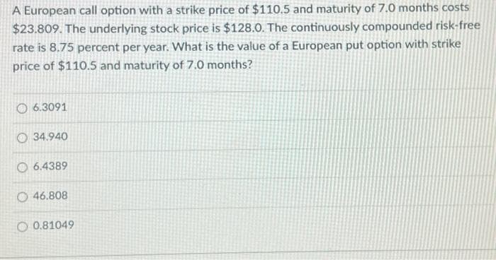 A European call option with a strike price of $110.5 and maturity of 7.0 months costs
$23.809. The underlying stock price is $128.0. The continuously compounded risk-free
rate is 8.75 percent per year. What is the value of a European put option with strike
price of $110.5 and maturity of 7.0 months?
6.3091
34.940
6.4389
O46.808
O 0.81049