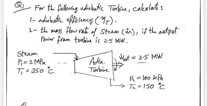 For the following adiabatic Tunbrne, cakulate :
|- adiabatte efficiency (9).
2- te mass flow vati of Steam (i), if the autput
Power from turbine is 2:5 MW.
Steam
P= 2 MPa
T = 350 C
Wut = 2:5 MW
Adia.
Turbine
P = loo kPa
Ti= 150 °C

