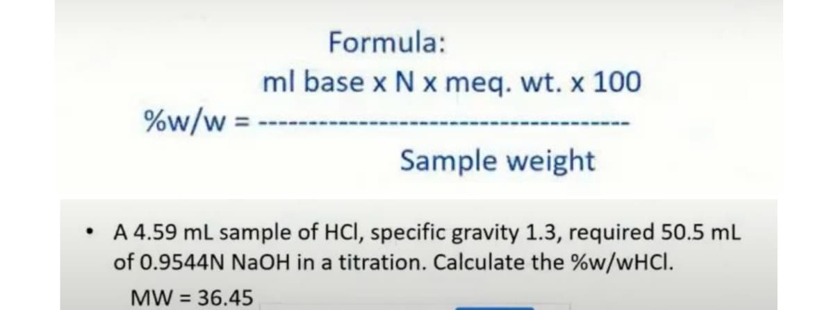Formula:
ml base x N x meq. wt. x 100
%w/w =
Sample weight
A 4.59 ml sample of HCI, specific gravity 1.3, required 50.5 mL
of 0.9544N NaOH in a titration. Calculate the %w/WHCI.
MW = 36.45
