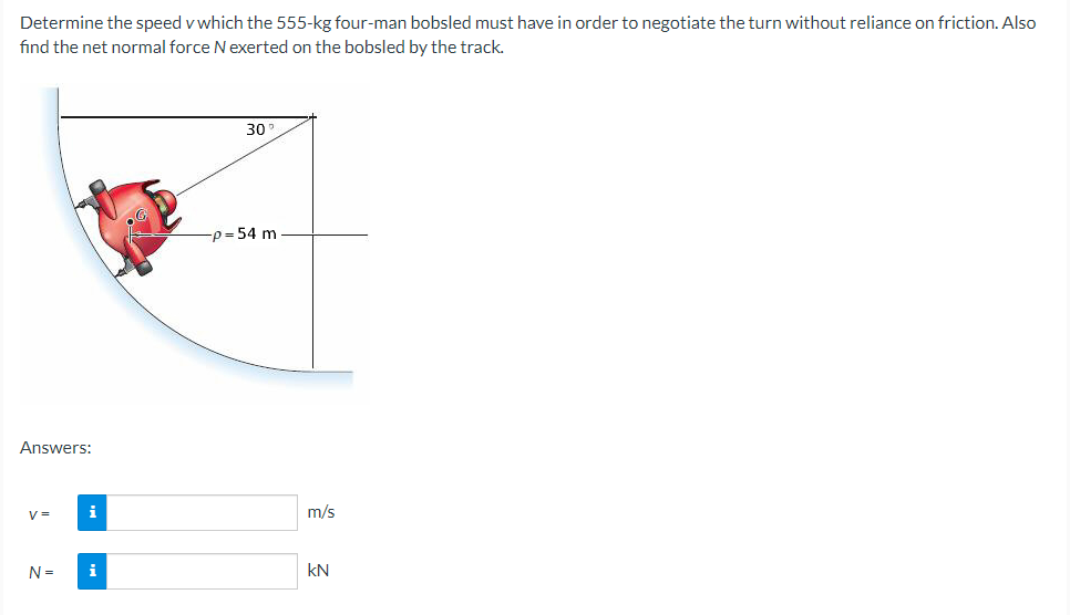 Determine the speed v which the 555-kg four-man bobsled must have in order to negotiate the turn without reliance on friction. Also
find the net normal force N exerted on the bobsled by the track.
Answers:
V=
N =
i
30
-p=54 m
m/s
KN