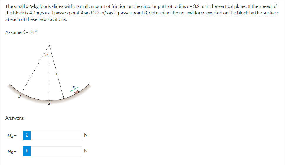 The small 0.6-kg block slides with a small amount of friction on the circular path of radius r = 3.2 m in the vertical plane. If the speed of
the block is 4.1 m/s as it passes point A and 3.2 m/s as it passes point B, determine the normal force exerted on the block by the surface
at each of these two locations.
Assume -21°
Answers:
NA =
B
Ng=
i
i
A
N
N