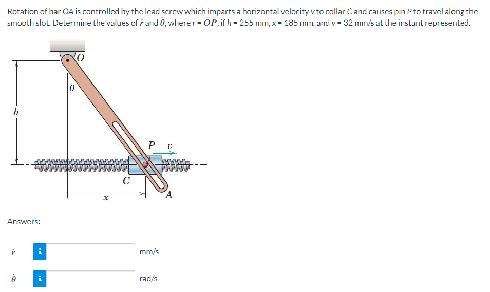 Rotation of bar OA is controlled by the lead screw which imparts a horizontal velocity v to collar Ċ and causes pin P to travel along the
smooth slot. Determine the values of rand 0, where r = OP, if h = 255 mm, x = 185 mm, and v= 32 mm/s at the instant represented.
h
Answers:
r =
0 =
i
O
x
C
Ρυ
mm/s
rad/s
A