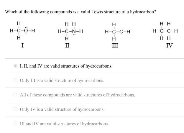 Which of the following compounds is a valid Lewis structure of a hydrocarbon?
H
H-C-Ö-H
H
HH
H-C-N-H
H
I
II
H
H-C-C-H
H
III
HH
H-C-C-H
I
НН
IV
I, II, and IV are valid structures of hydrocarbons.
Only III is a valid structure of hydrocarbons.
All of these compounds are valid structures of hydrocarbons.
Only IV is a valid structure of hydrocarbons.
III and IV are valid structures of hydrocarbons.