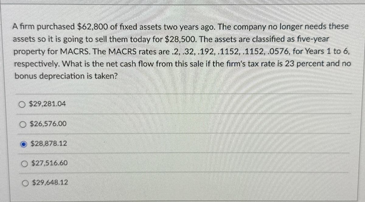 A firm purchased $62,800 of fixed assets two years ago. The company no longer needs these
assets so it is going to sell them today for $28,500. The assets are classified as five-year
property for MACRS. The MACRS rates are .2, .32, .192, .1152, .1152, .0576, for Years 1 to 6,
respectively. What is the net cash flow from this sale if the firm's tax rate is 23 percent and no
bonus depreciation is taken?
$29,281.04
$26,576.00
$28.878.12
$27,516.60
O $29,648.12