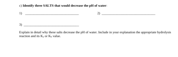 c) Identify three SALTS that would decrease the pH of water:
1)
2)
3)
Explain in detail why these salts decrease the pH of water. Include in your explanation the appropriate hydrolysis
reaction and its K, or K, value.