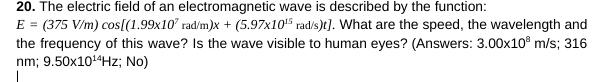 20. The electric field of an electromagnetic wave is described by the function:
E = (375 V/m) cos[(1.99x107 rad/m)x+ (5.97x10¹5 rad/s)t]. What are the speed, the wavelength and
the frequency of this wave? Is the wave visible to human eyes? (Answers: 3.00x10³ m/s; 316
nm; 9.50x10¹4Hz; No)