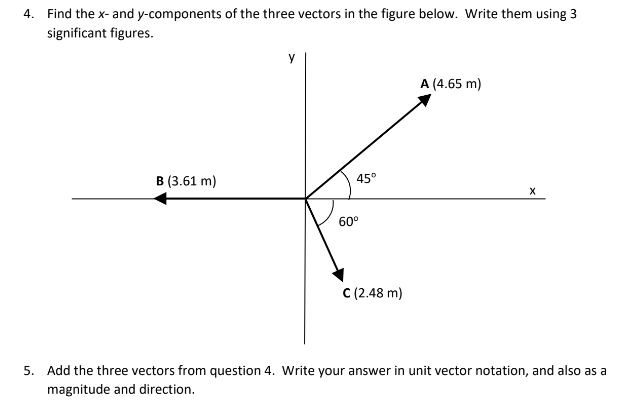 4. Find the x- and y-components of the three vectors in the figure below. Write them using 3
significant figures.
B (3.61 m)
Y
45°
60⁰
C (2.48 m)
A (4.65 m)
X
5. Add the three vectors from question 4. Write your answer in unit vector notation, and also as a
magnitude and direction.