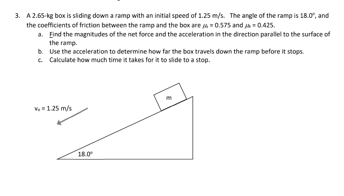 3. A 2.65-kg box is sliding down a ramp with an initial speed of 1.25 m/s. The angle of the ramp is 18.0°, and
the coefficients of friction between the ramp and the box are μ = 0.575 and μ = 0.425.
a. Find the magnitudes of the net force and the acceleration in the direction parallel to the surface of
the ramp.
b. Use the acceleration to determine how far the box travels down the ramp before it stops.
c. Calculate how much time it takes for it to slide to a stop.
Vo = 1.25 m/s
18.0⁰
E