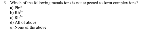 3. Which of the following metals ions is not expected to form complex ions?
a) Pb²+
b) Rh³
c) Rb²+
d) All of above
e) None of the above