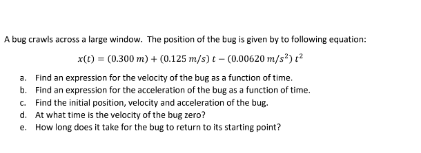 A bug crawls across a large window. The position of the bug is given by to following equation:
x(t) = (0.300 m) + (0.125 m/s) t- (0.00620 m/s²) t²
a. Find an expression for the velocity of the bug as a function of time.
b.
Find an expression for the acceleration of the bug as a function of time.
c. Find the initial position, velocity and acceleration of the bug.
d. At what time is the velocity of the bug zero?
e. How long does it take for the bug to return to its starting point?