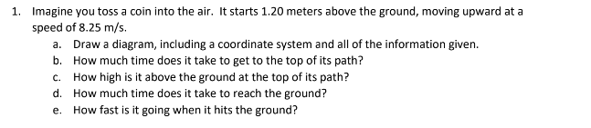 1. Imagine you toss a coin into the air. It starts 1.20 meters above the ground, moving upward at a
speed of 8.25 m/s.
a. Draw a diagram, including a coordinate system and all of the information given.
b. How much time does it take to get to the top of its path?
c. How high is it above the ground at the top of its path?
d. How much time does it take to reach the ground?
e. How fast is it going when it hits the ground?