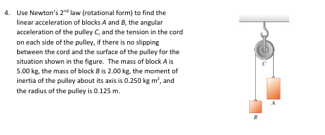 4. Use Newton's 2nd law (rotational form) to find the
linear acceleration of blocks A and B, the angular
acceleration of the pulley C, and the tension in the cord
on each side of the pulley, if there is no slipping
between the cord and the surface of the pulley for the
situation shown in the figure. The mass of block A is
5.00 kg, the mass of block B is 2.00 kg, the moment of
inertia of the pulley about its axis is 0.250 kg m², and
the radius of the pulley is 0.125 m.
po
B
C
A