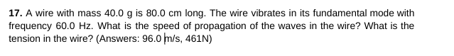 17. A wire with mass 40.0 g is 80.0 cm long. The wire vibrates in its fundamental mode with
frequency 60.0 Hz. What is the speed of propagation of the waves in the wire? What is the
tension in the wire? (Answers: 96.0 m/s, 461N)