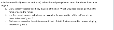 A hollow metal ball (mass = m, radius= R) rolls without slipping down a ramp that slopes down at an
angle 8.
a.
Draw a clearly labeled free-body diagram of the ball. Which way does friction point, up the
ramp or down the ramp?
b.
Use forces and torques to find an expression for the acceleration of the ball's center-of-
mass, in terms of g and 0.
c.
Find an expression for the minimum coefficient of static friction needed to prevent slipping,
in terms of g and 8.